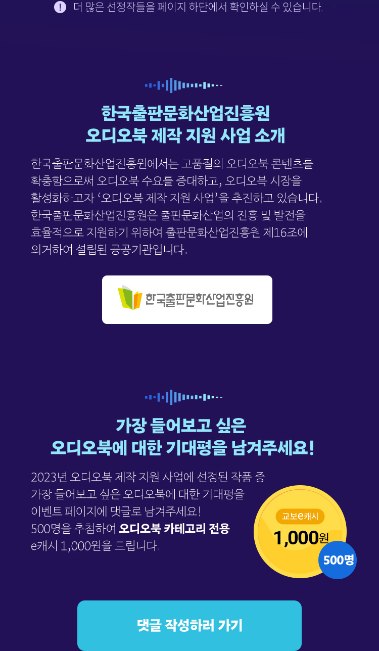 더 많은 선정작들을 페이지 하단에서 확인하실 수 있습니다. | 한국출판문화산업진흥원 오디오북 제작 지원 사업 소개 | 한국출판문화산업진흥원에서는 고품질의 오디오북 콘텐츠를 확충함으로써 오디오북 수요를 증대하고, 오디오북 시장을 활성화하고자 ‘오디오북 제작 지원 사업’을 추진하고 있습니다.| 한국출판문화산업진흥원은 출판문화산업의 진흥 및 발전을 효율적으로 지원하기 위하여 출판문화산업진흥원 제16조에 의거하여 설립된 공공기관입니다. | EVENT : 2023년 오디오북 제작 지원 사업에 선정된 작품 중  가장 들어보고 싶은 오디오북에 대한 기대평을 이벤트 페이지에 댓글로 남겨주세요! 100명을 추첨하여 오디오북 카테고리 전용 e캐시 5,000원을 드립니다. (e캐시 5천원) 