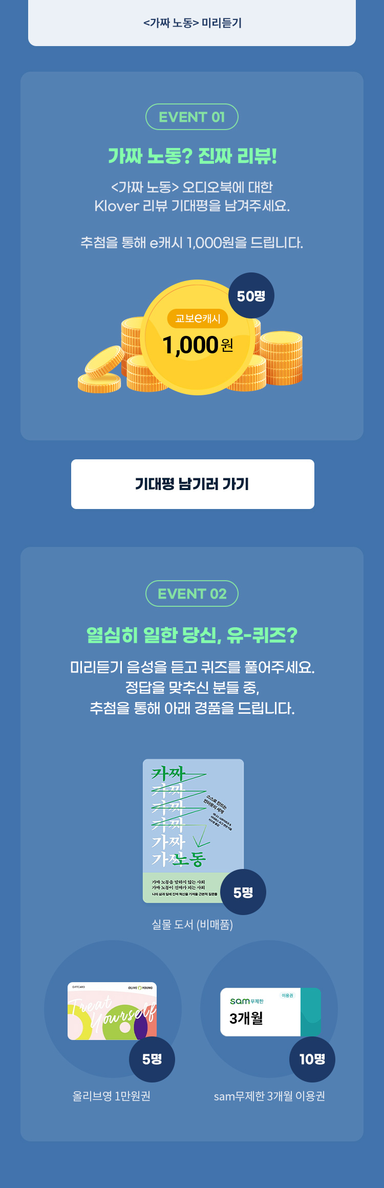 EVENT 1, 가짜 노동? 진짜 리뷰! : <가짜 노동> 오디오북에 대한 Klover 리뷰 기대평을 남겨주세요. 추첨을 통해 e캐시 1,000원을 드립니다. | EVENT 2, 열심히 일한 당신, 유-퀴즈? :  미리듣기 음성을 듣고 퀴즈를 풀어주세요. 정답을 맞추신 분들 중, 추첨을 통해 아래 경품을 드립니다. (가짜 노동 비매품 실물도서 5명, 교보문고 구독서비스 sam 무제한 3개월 이용권 (10명), 올리브영 1만원권(5명) )
