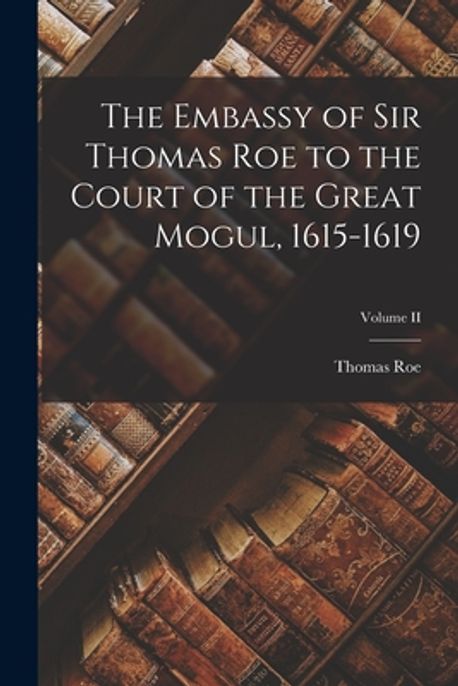 Mr. Thomas Roe The Embassy of Sir Thomas Roe to the Court of the Great Mogul, 1615 ...