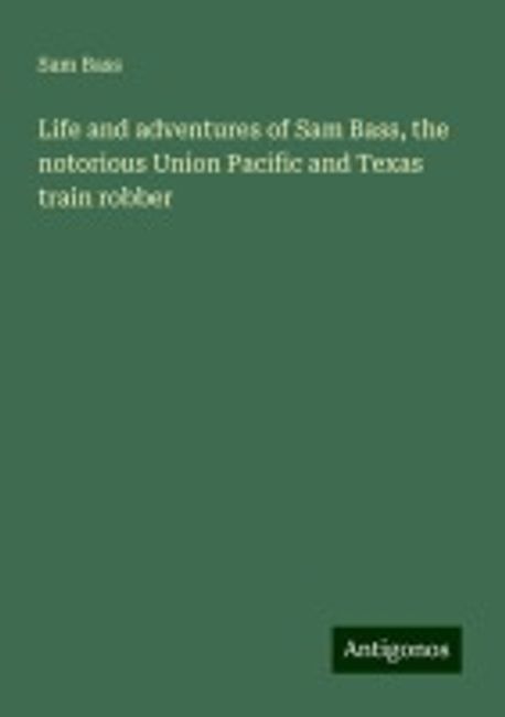 Sam Bas Life and adventures of Sam Bass, the notorious Union Pacific and Texas ...