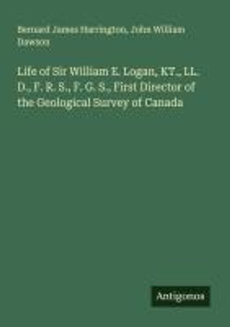 William R. Logan Life of Sir William E. Logan, KT., LL. D., F. R. S., F. G. S., First ...