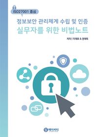 ISO27001을 중심으로 정보보안 관리체계 수입 및 인증 실무자를 위한 비법 노트